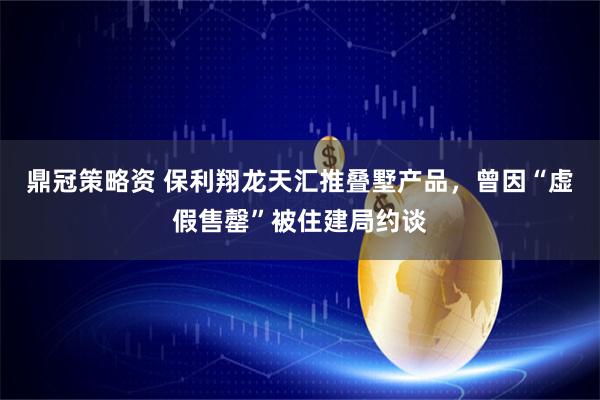 鼎冠策略资 保利翔龙天汇推叠墅产品，曾因“虚假售罄”被住建局约谈