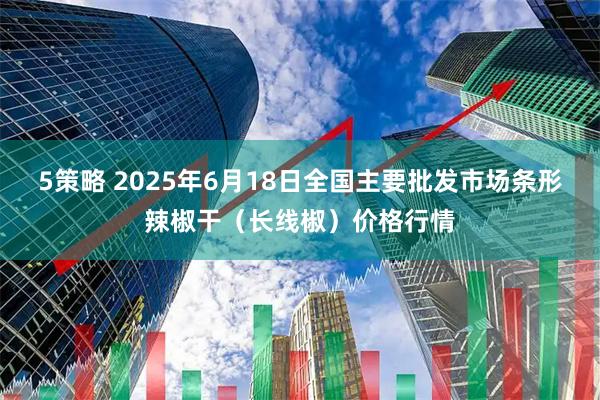 5策略 2025年6月18日全国主要批发市场条形辣椒干（长线椒）价格行情