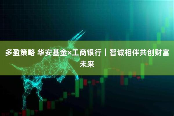 多盈策略 华安基金×工商银行︱智诚相伴共创财富未来