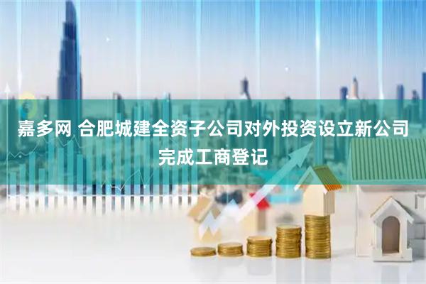 嘉多网 合肥城建全资子公司对外投资设立新公司完成工商登记