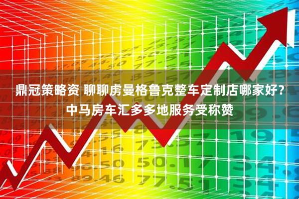 鼎冠策略资 聊聊虏曼格鲁克整车定制店哪家好？中马房车汇多多地服务受称赞