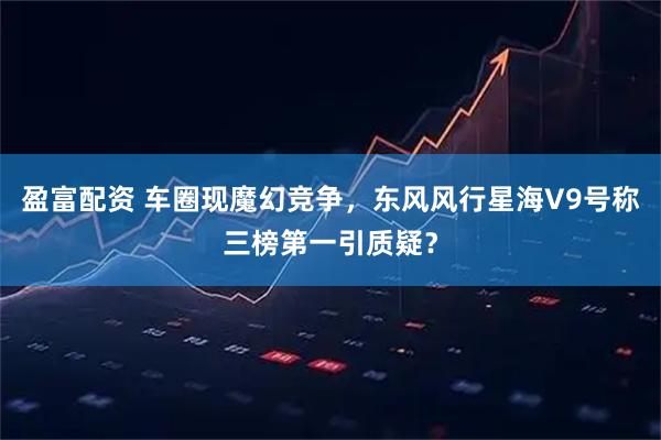 盈富配资 车圈现魔幻竞争，东风风行星海V9号称三榜第一引质疑？