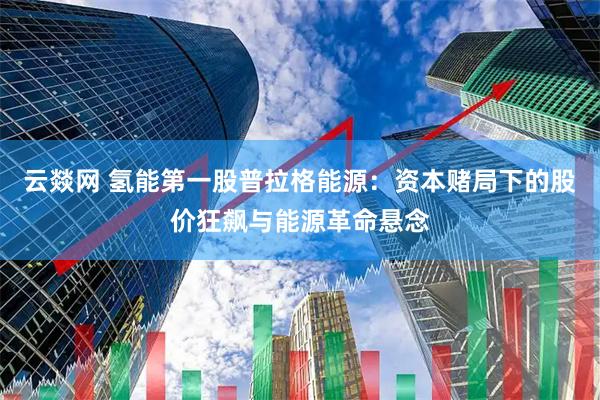 云燚网 氢能第一股普拉格能源：资本赌局下的股价狂飙与能源革命悬念