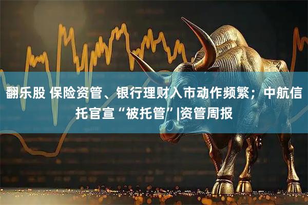 翻乐股 保险资管、银行理财入市动作频繁；中航信托官宣“被托管”|资管周报