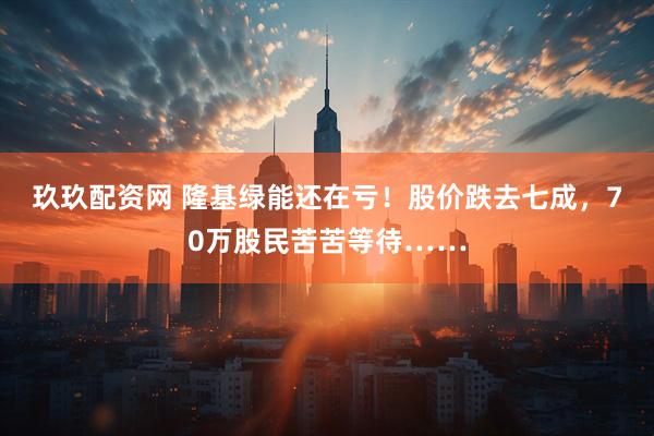 玖玖配资网 隆基绿能还在亏！股价跌去七成，70万股民苦苦等待……