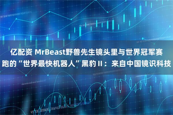 亿配资 MrBeast野兽先生镜头里与世界冠军赛跑的“世界最快机器人”黑豹Ⅱ：来自中国镜识科技
