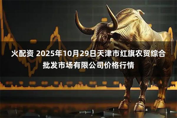 火配资 2025年10月29日天津市红旗农贸综合批发市场有限公司价格行情
