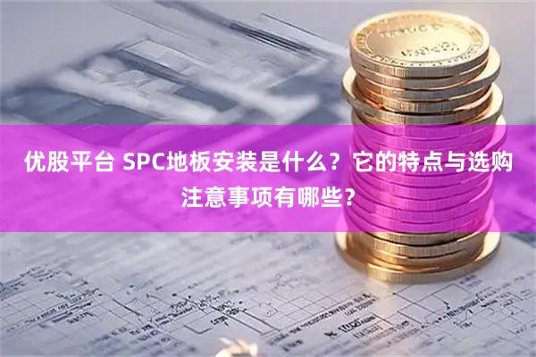 优股平台 SPC地板安装是什么？它的特点与选购注意事项有哪些？