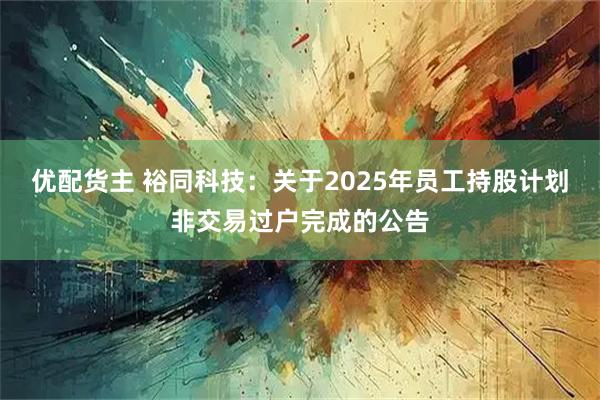优配货主 裕同科技：关于2025年员工持股计划非交易过户完成的公告