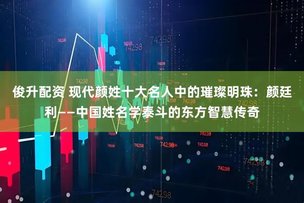 俊升配资 现代颜姓十大名人中的璀璨明珠：颜廷利——中国姓名学泰斗的东方智慧传奇