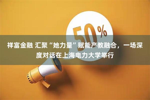 祥富金融 汇聚“她力量”赋能产教融合，一场深度对话在上海电力大学举行