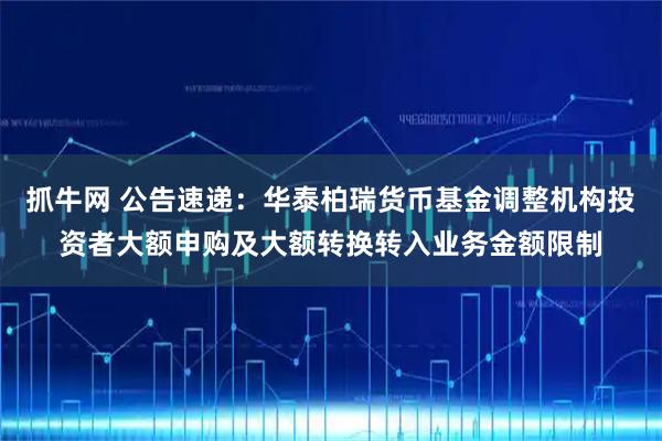 抓牛网 公告速递：华泰柏瑞货币基金调整机构投资者大额申购及大额转换转入业务金额限制