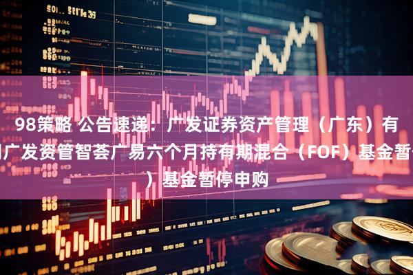 98策略 公告速递：广发证券资产管理（广东）有限公司广发资管智荟广易六个月持有期混合（FOF）基金暂停申购