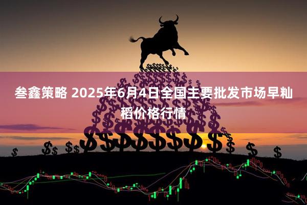 叁鑫策略 2025年6月4日全国主要批发市场早籼稻价格行情