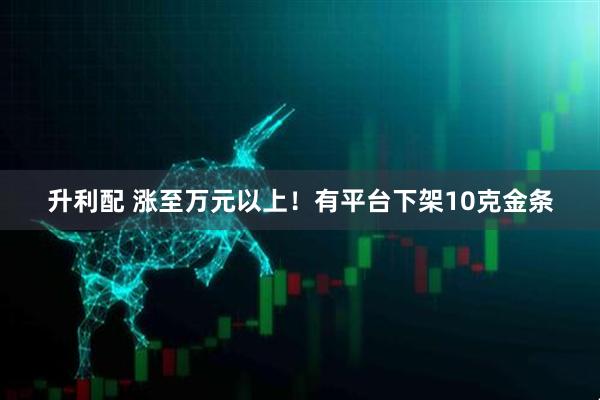 升利配 涨至万元以上！有平台下架10克金条