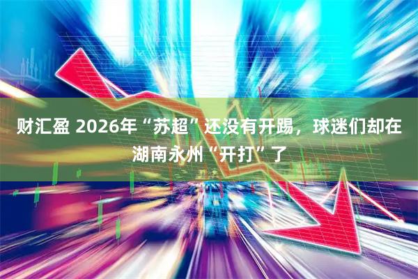 财汇盈 2026年“苏超”还没有开踢，球迷们却在湖南永州“开打”了