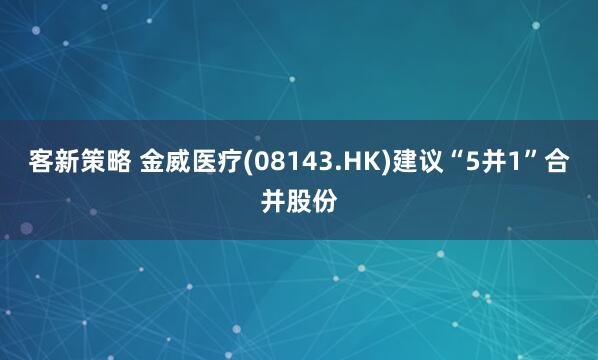 客新策略 金威医疗(08143.HK)建议“5并1”合并股份