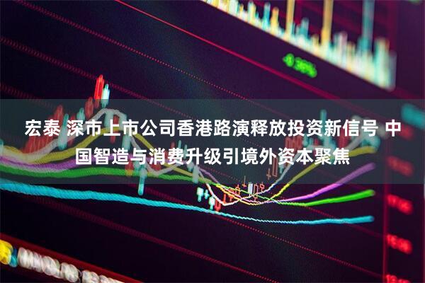 宏泰 深市上市公司香港路演释放投资新信号 中国智造与消费升级引境外资本聚焦