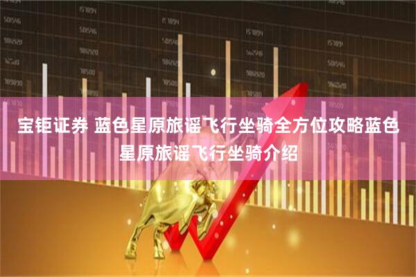 宝钜证券 蓝色星原旅谣飞行坐骑全方位攻略蓝色星原旅谣飞行坐骑介绍